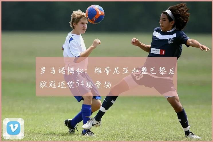 罗马诺揭秘：维蒂尼亚加盟巴黎后欧冠连续54场登场