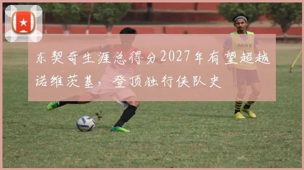 东契奇生涯总得分2027年有望超越诺维茨基，登顶独行侠队史