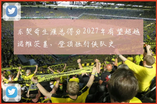 东契奇生涯总得分2027年有望超越诺维茨基，登顶独行侠队史