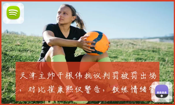 天津主帅于根伟抗议判罚被罚出场，对比崔康熙仅警告，教练情绪管理双标？
