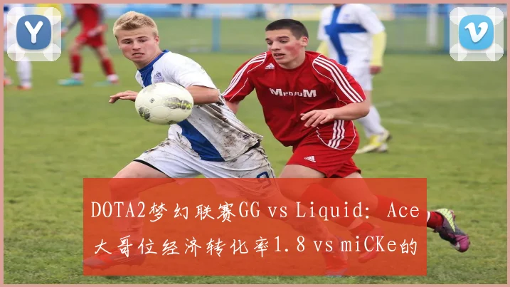 DOTA2梦幻联赛GG vs Liquid：Ace大哥位经济转化率1.8 vs miCKe的2.1，但参战率领先12%