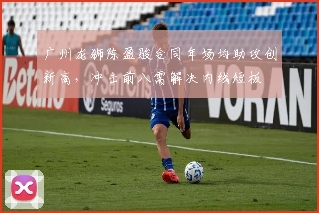 广州龙狮陈盈骏合同年场均助攻创新高，冲击前八需解决内线短板